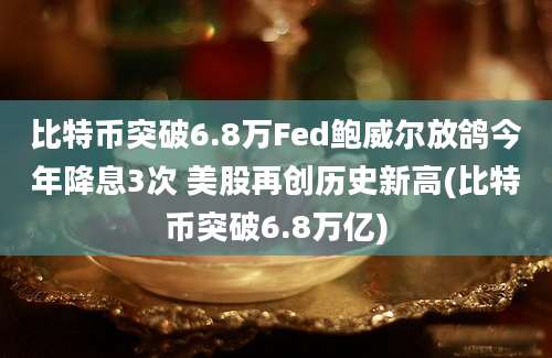 比特币突破6.8万Fed鲍威尔放鸽今年降息3次 美股再创历史新高(比特币突破6.8万亿)