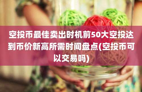 空投币最佳卖出时机前50大空投达到币价新高所需时间盘点(空投币可以交易吗)