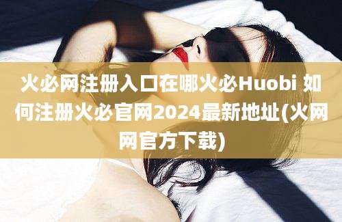 火必网注册入口在哪火必Huobi 如何注册火必官网2024最新地址(火网网官方下载)