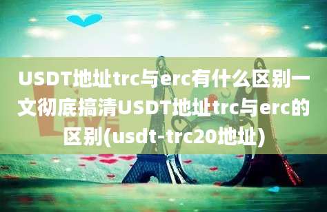 USDT地址trc与erc有什么区别一文彻底搞清USDT地址trc与erc的区别(usdt-trc20地址)