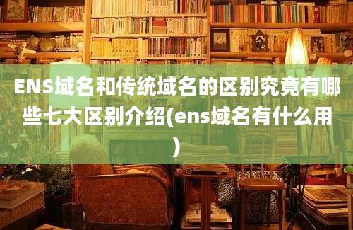 ENS域名和传统域名的区别究竟有哪些七大区别介绍(ens域名有什么用)