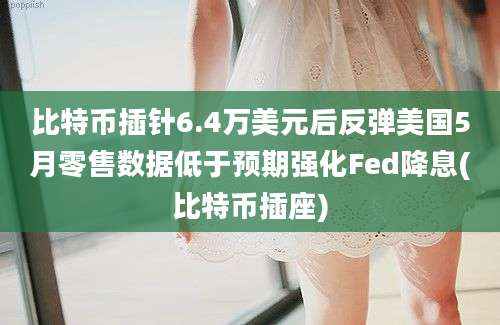 比特币插针6.4万美元后反弹美国5月零售数据低于预期强化Fed降息(比特币插座)