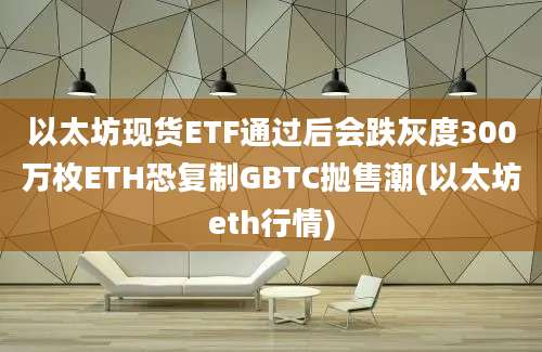 以太坊现货ETF通过后会跌灰度300万枚ETH恐复制GBTC抛售潮(以太坊eth行情)