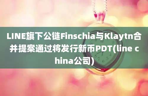 LINE旗下公链Finschia与Klaytn合并提案通过将发行新币PDT(line china公司)