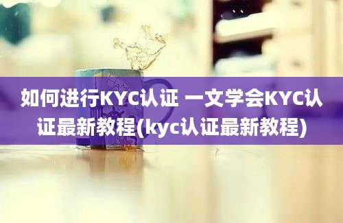 如何进行KYC认证 一文学会KYC认证最新教程(kyc认证最新教程)