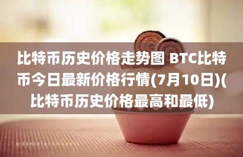 比特币历史价格走势图 BTC比特币今日最新价格行情(7月10日)(比特币历史价格最高和最低)