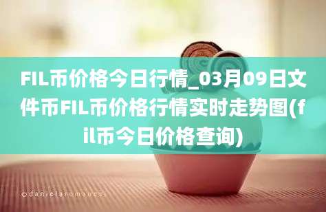 FIL币价格今日行情_03月09日文件币FIL币价格行情实时走势图(fil币今日价格查询)