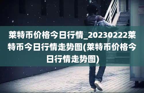 莱特币价格今日行情_20230222莱特币今日行情走势图(莱特币价格今日行情走势图)