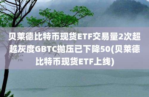 贝莱德比特币现货ETF交易量2次超越灰度GBTC抛压已下降50(贝莱德比特币现货ETF上线)