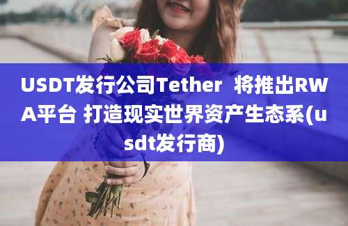 USDT发行公司Tether  将推出RWA平台 打造现实世界资产生态系(usdt发行商)