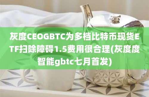 灰度CEOGBTC为多档比特币现货ETF扫除障碍1.5费用很合理(灰度度智能gbtc七月首发)