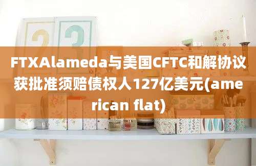 FTXAlameda与美国CFTC和解协议获批准须赔债权人127亿美元(american flat)