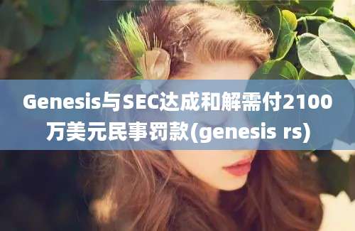 Genesis与SEC达成和解需付2100万美元民事罚款(genesis rs)