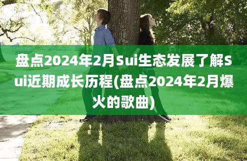 盘点2024年2月Sui生态发展了解Sui近期成长历程(盘点2024年2月爆火的歌曲)