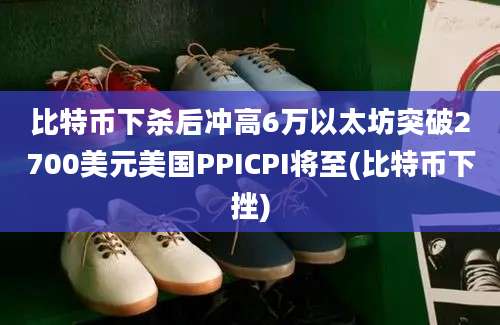 比特币下杀后冲高6万以太坊突破2700美元美国PPICPI将至(比特币下挫)