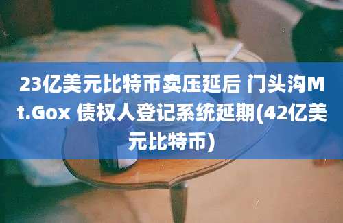 23亿美元比特币卖压延后 门头沟Mt.Gox 债权人登记系统延期(42亿美元比特币)