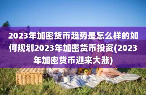 2023年加密货币趋势是怎么样的如何规划2023年加密货币投资(2023年加密货币迎来大涨)