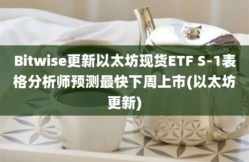 Bitwise更新以太坊现货ETF S-1表格分析师预测最快下周上市(以太坊更新)