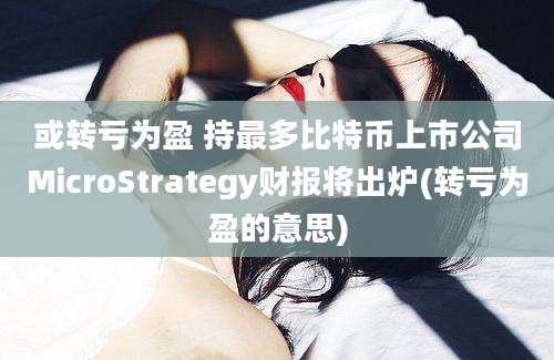 或转亏为盈 持最多比特币上市公司MicroStrategy财报将出炉(转亏为盈的意思)