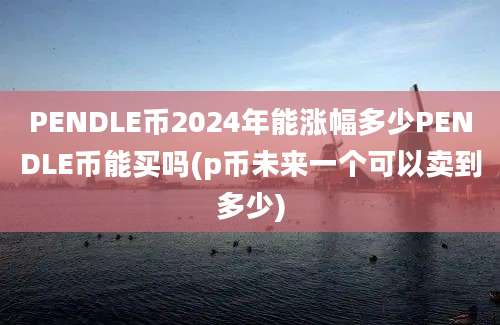 PENDLE币2024年能涨幅多少PENDLE币能买吗(p币未来一个可以卖到多少)