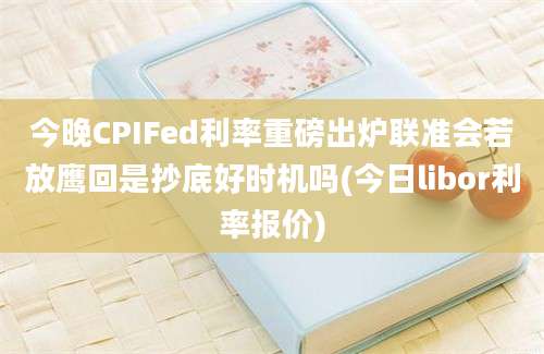 今晚CPIFed利率重磅出炉联准会若放鹰回是抄底好时机吗(今日libor利率报价)