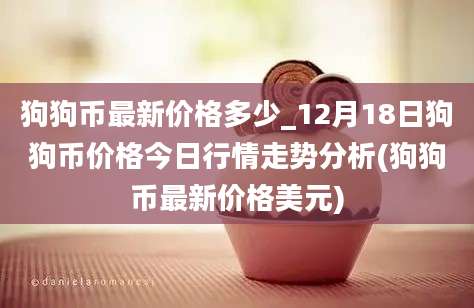 狗狗币最新价格多少_12月18日狗狗币价格今日行情走势分析(狗狗币最新价格美元)