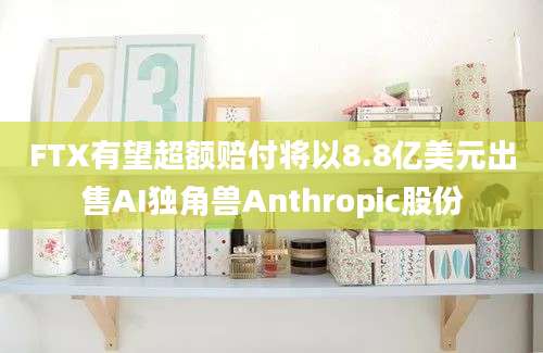 FTX有望超额赔付将以8.8亿美元出售AI独角兽Anthropic股份