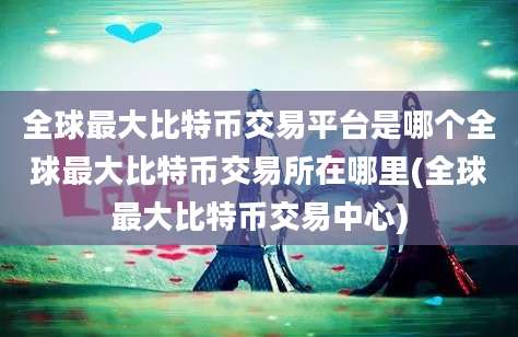 全球最大比特币交易平台是哪个全球最大比特币交易所在哪里(全球最大比特币交易中心)