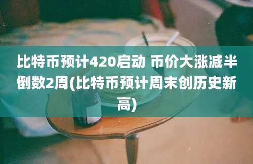 比特币预计420启动 币价大涨减半倒数2周(比特币预计周末创历史新高)