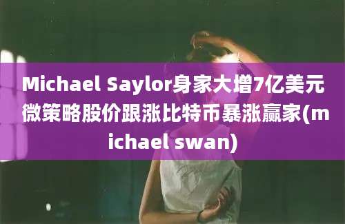 Michael Saylor身家大增7亿美元 微策略股价跟涨比特币暴涨赢家(michael swan)