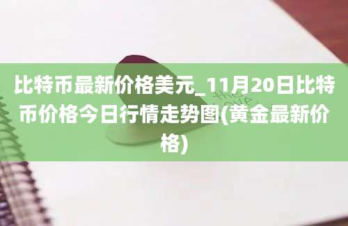 比特币最新价格美元_11月20日比特币价格今日行情走势图(黄金最新价格)