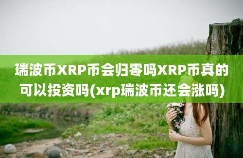 瑞波币XRP币会归零吗XRP币真的可以投资吗(xrp瑞波币还会涨吗)