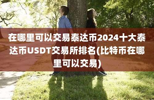 在哪里可以交易泰达币2024十大泰达币USDT交易所排名(比特币在哪里可以交易)