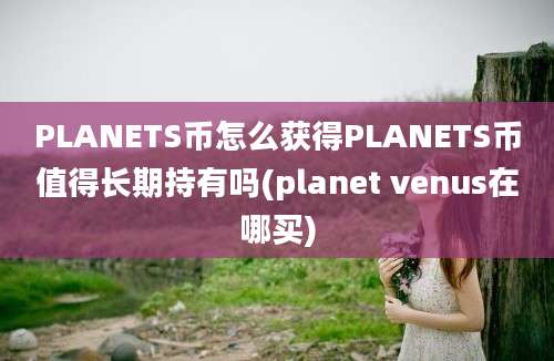 PLANETS币怎么获得PLANETS币值得长期持有吗(planet venus在哪买)