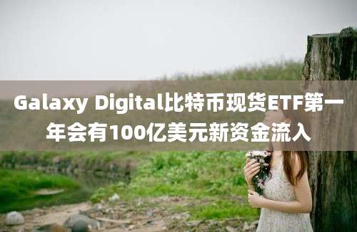 Galaxy Digital比特币现货ETF第一年会有100亿美元新资金流入