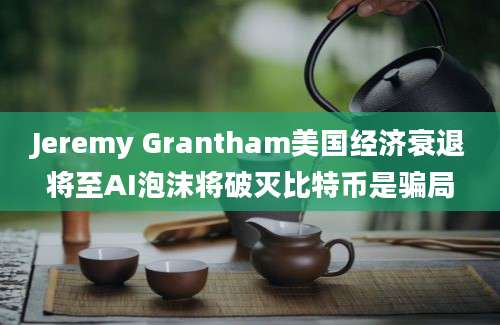 Jeremy Grantham美国经济衰退将至AI泡沫将破灭比特币是骗局