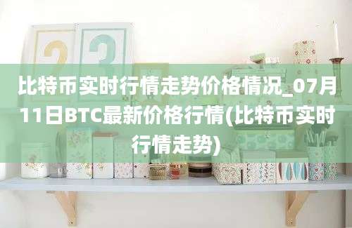 比特币实时行情走势价格情况_07月11日BTC最新价格行情(比特币实时行情走势)