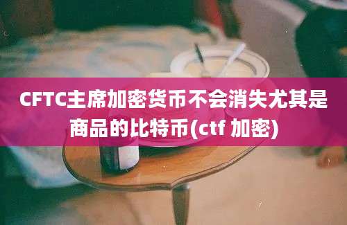 CFTC主席加密货币不会消失尤其是商品的比特币(ctf 加密)