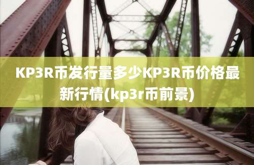 KP3R币发行量多少KP3R币价格最新行情(kp3r币前景)