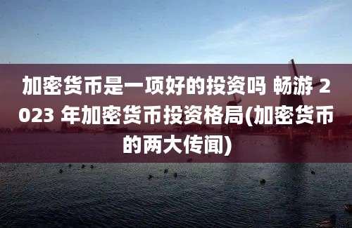 加密货币是一项好的投资吗 畅游 2023 年加密货币投资格局(加密货币的两大传闻)