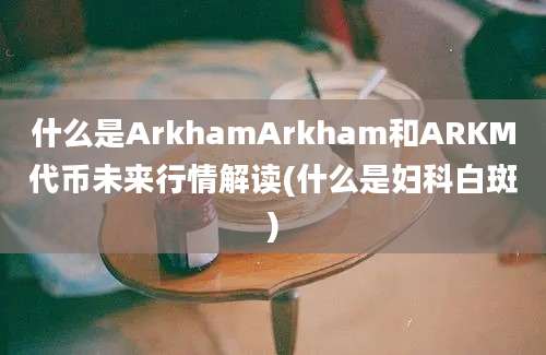 什么是ArkhamArkham和ARKM代币未来行情解读(什么是妇科白斑)