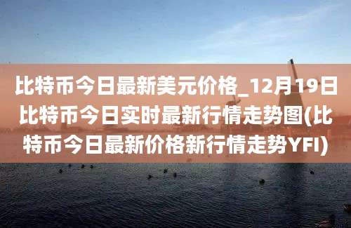 比特币今日最新美元价格_12月19日比特币今日实时最新行情走势图(比特币今日最新价格新行情走势YFI)