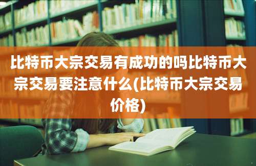 比特币大宗交易有成功的吗比特币大宗交易要注意什么(比特币大宗交易价格)