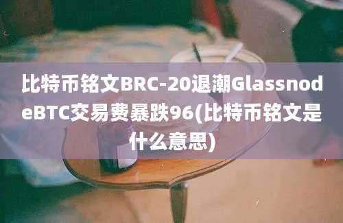 比特币铭文BRC-20退潮GlassnodeBTC交易费暴跌96(比特币铭文是什么意思)