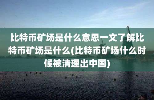 比特币矿场是什么意思一文了解比特币矿场是什么(比特币矿场什么时候被清理出中国)