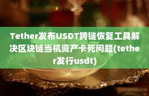 Tether发布USDT跨链恢复工具解决区块链当机资产卡死问题(tether发行usdt)