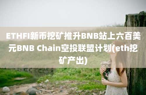 ETHFI新币挖矿推升BNB站上六百美元BNB Chain空投联盟计划(eth挖矿产出)