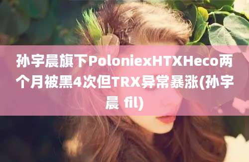 孙宇晨旗下PoloniexHTXHeco两个月被黑4次但TRX异常暴涨(孙宇晨 fil)