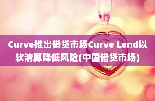 Curve推出借贷市场Curve Lend以软清算降低风险(中国借贷市场)