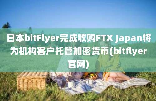 日本bitFlyer完成收购FTX Japan将为机构客户托管加密货币(bitflyer官网)